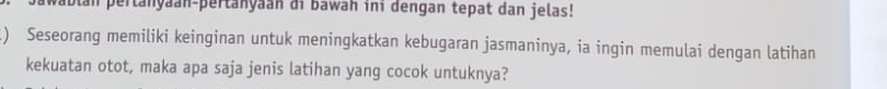 ablan pertanyaan-pertanyaan di bawah ini dengan tepat dan jelas! 
) Seseorang memiliki keinginan untuk meningkatkan kebugaran jasmaninya, ia ingin memulai dengan latihan 
kekuatan otot, maka apa saja jenis latihan yang cocok untuknya?