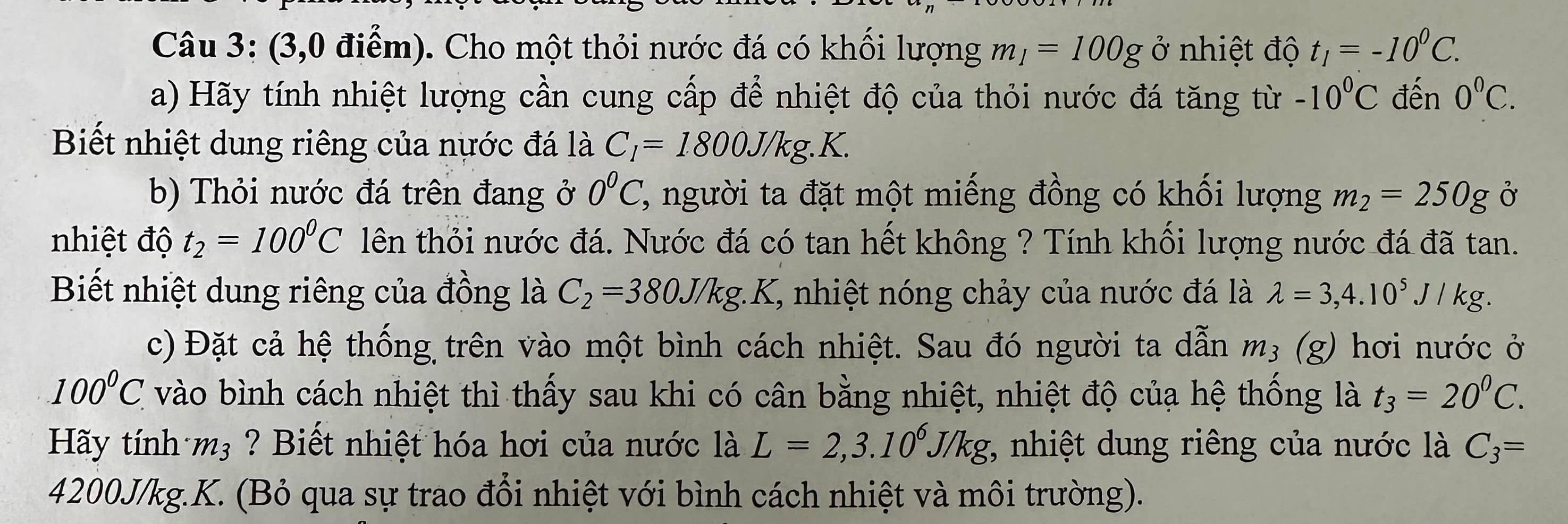 (3,0 điểm). Cho một thỏi nước đá có khối lượng m_1=100g ở nhiệt độ t_1=-10^0C. 
a) Hãy tính nhiệt lượng cần cung cấp để nhiệt độ của thỏi nước đá tăng từ -10^0C đến 0^0C. 
Biết nhiệt dung riêng của nước đá là C_1=1800J/kg.K. 
b) Thỏi nước đá trên đang ở 0^0C ' người ta đặt một miếng đồng có khối lượng m_2=250g Ở 
nhiệt độ t_2=100^0C lên thỏi nước đá. Nước đá có tan hết không ? Tính khối lượng nước đá đã tan. 
Biết nhiệt dung riêng của đồng là C_2=380J/kg :K, nhiệt nóng chảy của nước đá là lambda =3,4.10^5J/kg. 
c) Đặt cả hệ thống trên vào một bình cách nhiệt. Sau đó người ta dẫn m_3 (g) hơi nước ở 
100^(circ C)C vào bình cách nhiệt thì thấy sau khi có cân bằng nhiệt, nhiệt độ của hệ thống là t_3=20^0C. 
Hãy tính m_3 ? Biết nhiệt hóa hơi của nước là L=2,3.10^6J/kg, , nhiệt dung riêng của nước là C_3=
4200J/kg.K. (Bỏ qua sự trao đổi nhiệt với bình cách nhiệt và môi trường).