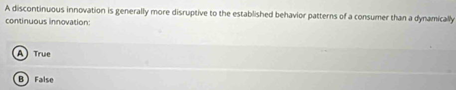 A discontinuous innovation is generally more disruptive to the established behavior patterns of a consumer than a dynamically
continuous innovation:
A) True
B False