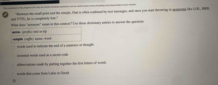 The movement of the progress bar may be uneven because questions can be worth more or less (including zero) depending on your answer.
I "Between the small print and the emojis, Dad is often confused by text messages, and once you start throwing in acronyms like LOL, BRB,
and TTYL, he is completely lost."
What does "acronym" mean in this context? Use these dictionary entries to answer the question:
words used to indicate the end of a sentence or thought
invented words used as a secret code
abbreviations made by putting together the first letters of words
words that come from Latin or Greek