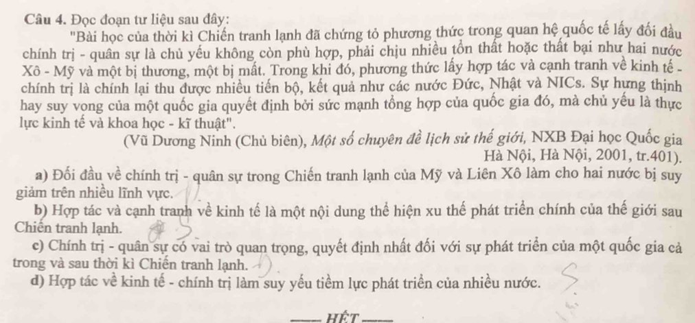 Đọc đoạn tư liệu sau đây:
'Bài học của thời kì Chiến tranh lạnh đã chứng tỏ phương thức trong quan hệ quốc tế lấy đối đầu
chính trị - quân sự là chủ yếu không còn phù hợp, phải chịu nhiều tồn thất hoặc thất bại như hai nước
Xô - Mỹ và một bị thương, một bị mất. Trong khi đó, phương thức lấy hợp tác và cạnh tranh về kinh tế 
chính trị là chính lại thu được nhiều tiến bộ, kết quả như các nước Đức, Nhật và NICs. Sự hựng thịnh
hay suy vong của một quốc gia quyết định bởi sức mạnh tổng hợp của quốc gia đó, mà chủ yếu là thực
lực kinh tế và khoa học - kĩ thuật".
(Vũ Dương Ninh (Chủ biên), Một số chuyên đề lịch sử thế giới, NXB Đại học Quốc gia
Hà Nội, Hà Nội, 2001, tr. 401).
a) Đối đầu về chính trị - quân sự trong Chiến tranh lạnh của Mỹ và Liên Xô làm cho hai nước bị suy
giảm trên nhiều lĩnh vực.
b) Hợp tác và cạnh tranh về kinh tế là một nội dung thể hiện xu thế phát triển chính của thế giới sau
Chiến tranh lạnh.
c) Chính trị - quân sự có vai trò quan trọng, quyết định nhất đối với sự phát triển của một quốc gia cả
trong và sau thời kì Chiến tranh lạnh.
d) Hợp tác về kinh tế - chính trị làm suy yếu tiềm lực phát triển của nhiều nước.
_Hết_