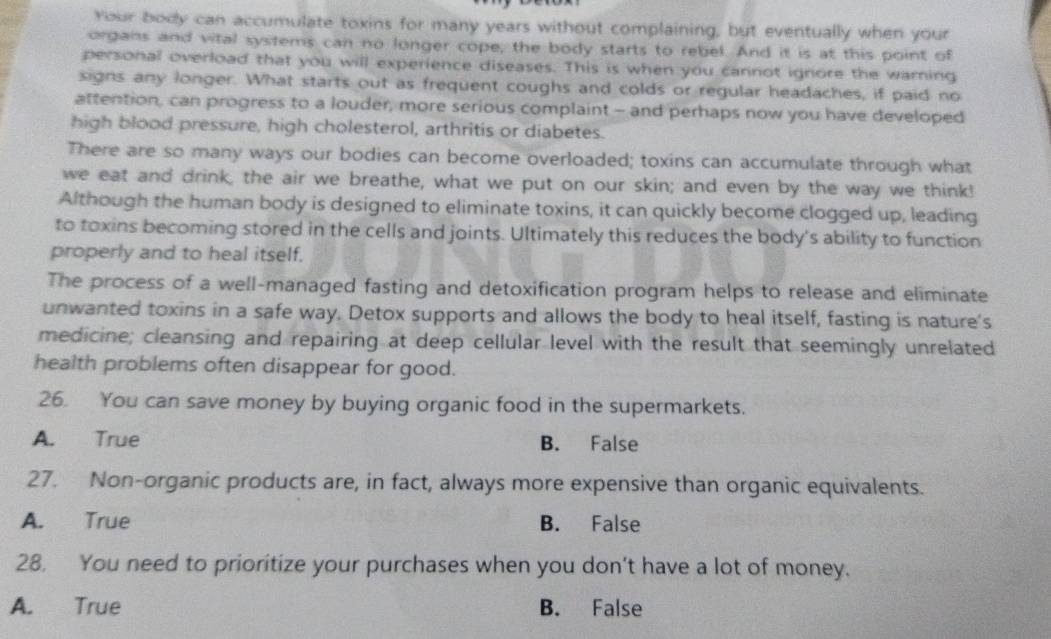 Your body can accumulate toxins for many years without complaining, but eventually when your
organs and vital systems can no longer cope, the body starts to rebel. And it is at this point of
personal overload that you will experience diseases. This is when you cannot ignore the warning
signs any longer. What starts out as frequent coughs and colds or regular headaches, if paid no
attention, can progress to a louder, more serious complaint - and perhaps now you have developed
high blood pressure, high cholesterol, arthritis or diabetes.
There are so many ways our bodies can become overloaded; toxins can accumulate through what
we eat and drink, the air we breathe, what we put on our skin; and even by the way we think!
Although the human body is designed to eliminate toxins, it can quickly become clogged up, leading
to toxins becoming stored in the cells and joints. Ultimately this reduces the body's ability to function
properly and to heal itself.
The process of a well-managed fasting and detoxification program helps to release and eliminate
unwanted toxins in a safe way. Detox supports and allows the body to heal itself, fasting is nature's
medicine; cleansing and repairing at deep cellular level with the result that seemingly unrelated
health problems often disappear for good.
26. You can save money by buying organic food in the supermarkets.
A. True B. False
27. Non-organic products are, in fact, always more expensive than organic equivalents.
A. True B. False
28. You need to prioritize your purchases when you don’t have a lot of money.
A. True B. False