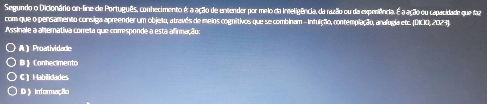 Segundo o Dicionário on-line de Português, conhecimento é: a ação de entender por meio da inteligência, da razão ou da experiência. É a ação ou capacidade que faz
com que o pensamento consiga apreender um objeto, através de meios cognitivos que se combinam - intuição, contemplação, analogia etc. (DICIO, 2023).
Assinale a alternativa correta que corresponde a esta afirmação:
A Proatividade
B ) Conhecimento
C ) Habilidades
D) Informação