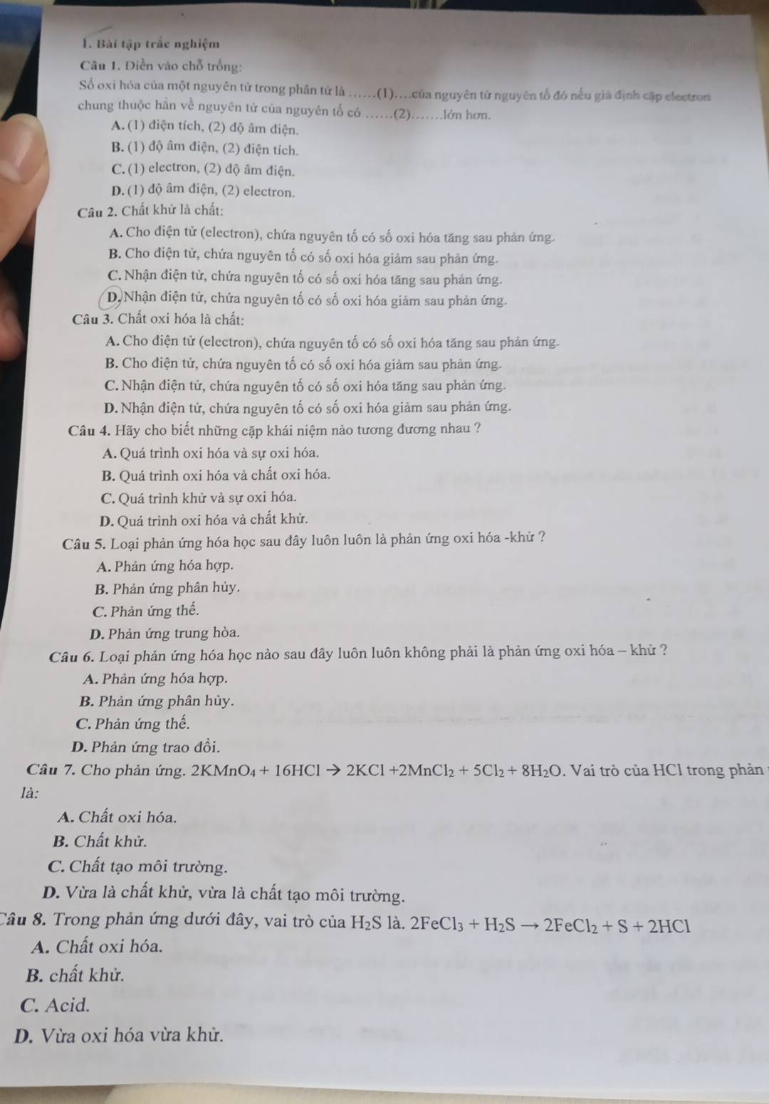 Bài tập trắc nghiệm
Câu 1. Điễn vào chỗ trống:
Số oxi hóa của một nguyên tử trong phân từ là .....(1)...của nguyên tứ nguyên tổ đó nếu giá định cập electron
chung thuộc hãn về nguyên tử của nguyên tổ có ……(2)..lớn hơn.
A. (1) điện tích, (2) độ âm điện.
B. (1) độ âm điện, (2) điện tích.
C. (1) electron, (2) độ âm điện.
D. (1) độ âm điện, (2) electron.
Cầu 2. Chất khử là chất:
A. Cho điện tử (electron), chứa nguyên tố có số oxi hóa tăng sau phản ứng.
B. Cho điện tử, chứa nguyên tố có số oxi hóa giảm sau phản ứng.
C. Nhận điện tử, chứa nguyên tố có số oxi hóa tăng sau phản ứng.
D,Nhận điện tử, chứa nguyên tố có số oxi hóa giảm sau phản ứng.
Câu 3. Chất oxi hóa là chất:
A. Cho diện tử (electron), chứa nguyên tố có số oxi hóa tăng sau phản ứng.
B. Cho điện tử, chứa nguyên tố có số oxi hóa giảm sau phản ứng.
C. Nhận điện tử, chứa nguyên tố có số oxi hóa tăng sau phản ứng.
D. Nhận điện tử, chứa nguyên tố có số oxi hóa giảm sau phản ứng.
Câu 4. Hãy cho biết những cặp khái niệm nào tương đương nhau ?
A. Quá trình oxi hóa và sự oxi hóa.
B. Quá trình oxi hóa và chất oxi hóa.
C. Quá trình khử và sự oxi hóa.
D. Quá trình oxi hóa và chất khử.
Câu 5. Loại phản ứng hóa học sau đây luôn luôn là phản ứng oxi hóa -khử ?
A. Phản ứng hóa hợp.
B. Phản ứng phân hủy.
C. Phản ứng thế.
D. Phản ứng trung hòa.
Câu 6. Loại phản ứng hóa học nào sau dây luôn luôn không phải là phản ứng oxi hóa - khử ?
A. Phản ứng hóa hợp.
B. Phản ứng phân hủy.
C. Phản ứng thế.
D. Phản ứng trao đổi.
Câu 7. Cho phản ứng. 2KMnO_4+16HClto 2KCl+2MnCl_2+5Cl_2+8H_2O. Vai trò của HCl trong phản
là:
A. Chất oxi hóa.
B. Chất khử.
C. Chất tạo môi trường.
D. Vừa là chất khử, vừa là chất tạo môi trường.
Câu 8. Trong phản ứng dưới đây, vai trò của H_2S là. 2FeCl_3+H_2Sto 2FeCl_2+S+2HCl
A. Chất oxi hóa.
B. chất khử.
C. Acid.
D. Vừa oxi hóa vừa khử.