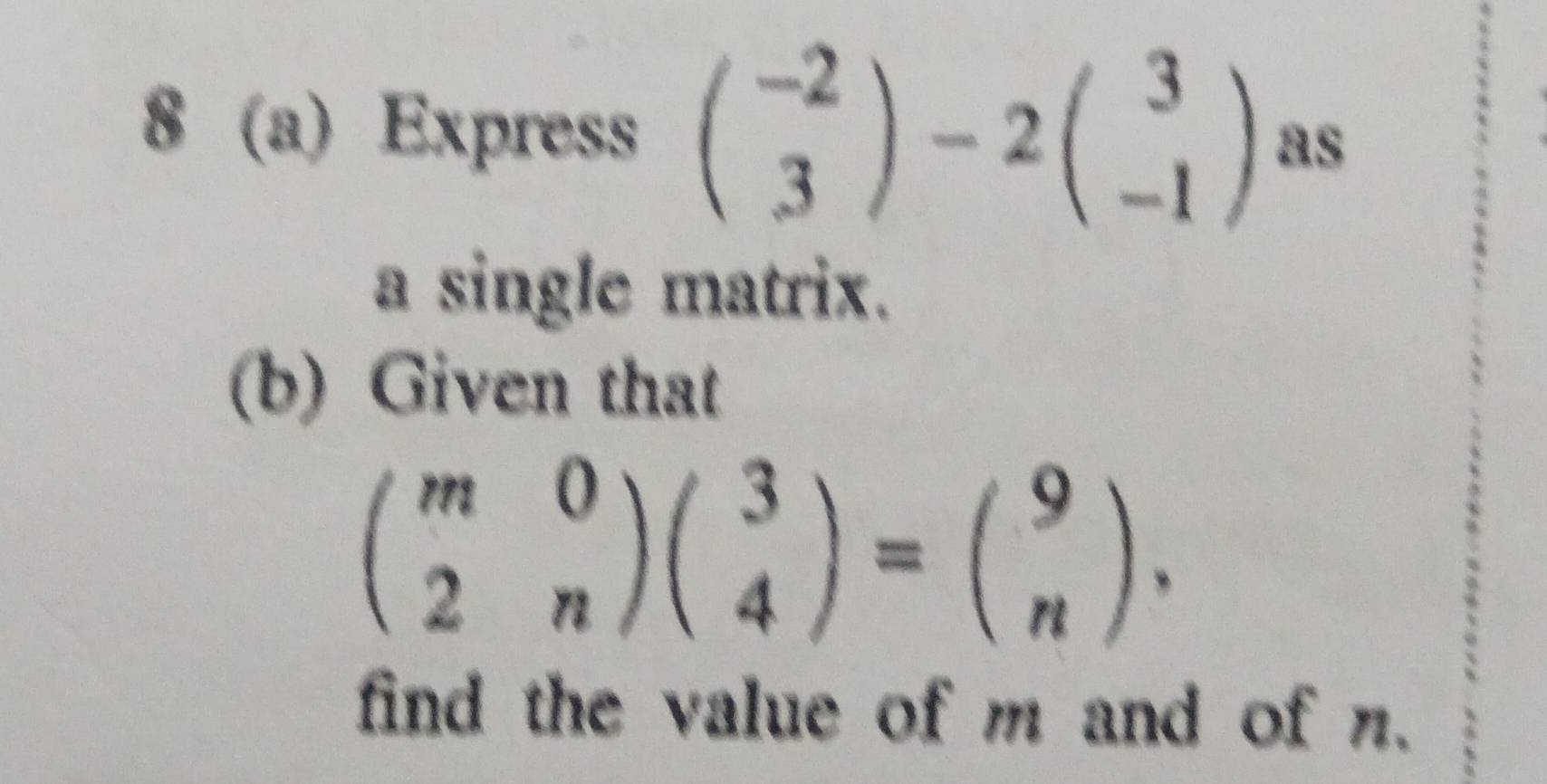 8 (a) Express beginpmatrix -2 3endpmatrix -2beginpmatrix 3 -1endpmatrix B s
a single matrix.
(b) Given that
beginpmatrix m&0 2&nendpmatrix beginpmatrix 3 4endpmatrix =beginpmatrix 9 nendpmatrix. 
find the value of m and of n.