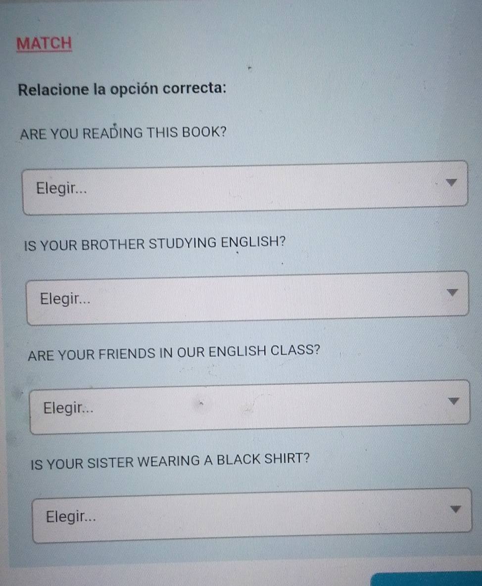 MATCH 
Relacione la opción correcta: 
ARE YOU READING THIS BOOK? 
Elegir... 
IS YOUR BROTHER STUDYING ENGLISH? 
Elegir... 
ARE YOUR FRIENDS IN OUR ENGLISH CLASS? 
Elegir... 
IS YOUR SISTER WEARING A BLACK SHIRT? 
Elegir...