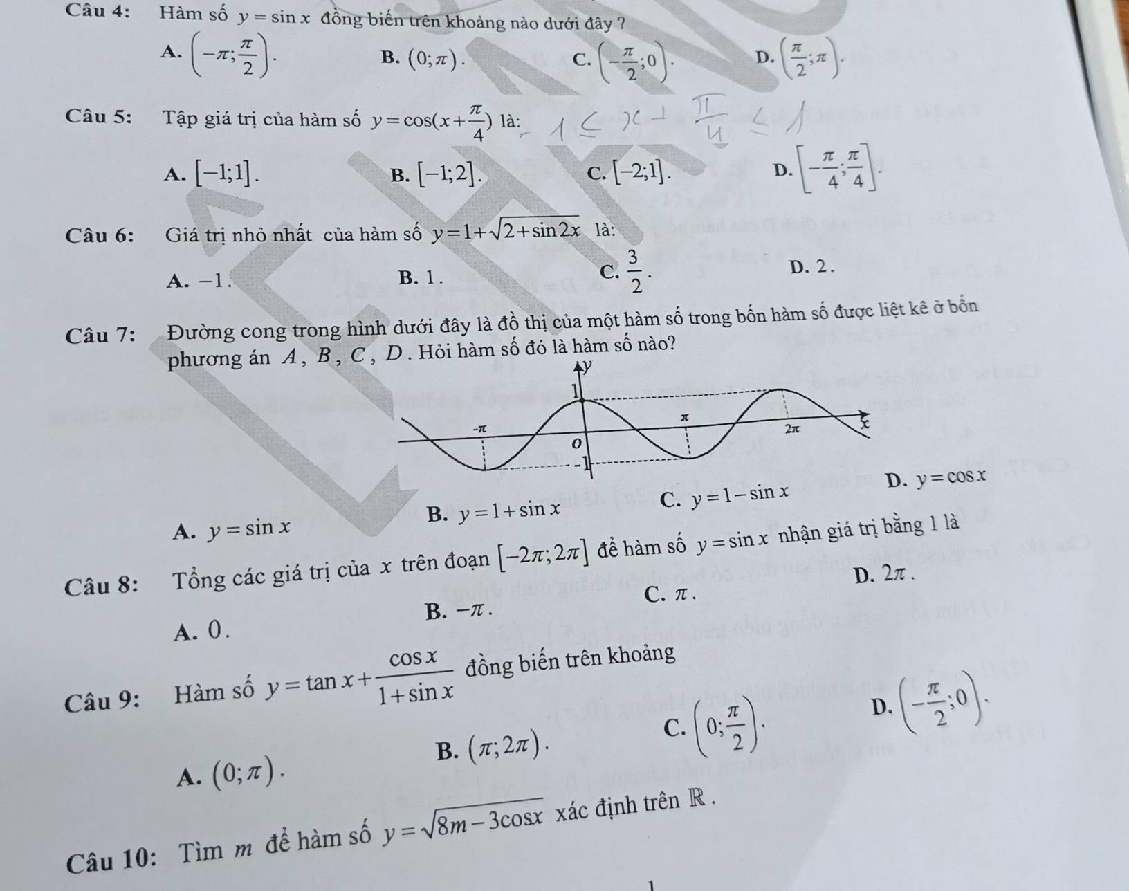 Hàm số y=sin x đồng biến trên khoảng nào dưới đây ?
A. (-π ; π /2 ). ( π /2 ;π ).
B. (0;π ). C. (- π /2 ;0). 
D.
Câu 5: Tập giá trị của hàm số y=cos (x+ π /4 ) là:
A. [-1;1]. [-1;2]. C. [-2;1]. 
B.
D. [- π /4 ; π /4 ]. 
Câu 6: Giá trị nhỏ nhất của hàm số y=1+sqrt(2+sin 2x) là:
A. -1. B. 1.
C.  3/2 . D. 2.
Câu 7: Đường cong trong hình dưới đây là đồ thị của một hàm số trong bốn hàm số được liệt kê ở bốn
phương án A , B , C , D . Hỏi hàm số đó là hàm 9 số nào?
D. y=cos x
B. y=1+sin x
C. y=1-sin x
A. y=sin x
Câu 8: Tổng các giá trị của x trên đoạn [-2π ;2π ] đề hàm số y=sin x nhận giá trị bằng 1 là
D. 2π.
C. π.
A. 0. B. −π.
Câu 9: Hàm số y=tan x+ cos x/1+sin x  đồng biến trên khoảng
D. (- π /2 ;0).
B. (π ;2π ).
C. (0; π /2 ). 
A. (0;π ). 
Câu 10: Tìm m để hàm số y=sqrt(8m-3cos x) xác định trên R.