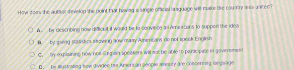 How does the author develop the point that having a single official language will make the country less united?
A. by describing how difficult it would be to convince all Americans to support the idea
B. by giving statistics showing how many Americans do not speak English
C. by explaining how non-English speakers will not be able to participate in government
D. by illustrating how divided the American people already are concerning language