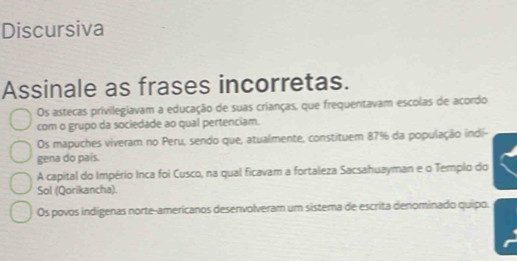 Discursiva
Assinale as frases incorretas.
Os astecas privilegiavam a educação de suas crianças, que frequentavam escolas de acordo
com o grupo da sociedade ao qual pertenciam.
Os mapuches viveram no Peru, sendo que, atualmente, constituem 87% da população indi-
gena do país.
A capital do Império Inca foi Cusco, na qual ficavam a fortaleza Sacsahuayman e o Templo do
Sol (Qorikancha).
Os povos indígenas norte-americanos desenvolveram um sistema de escrita denominado quipo.