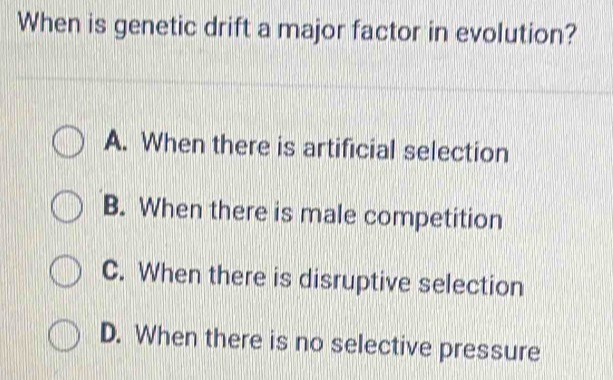 When is genetic drift a major factor in evolution?
A. When there is artificial selection
B. When there is male competition
C. When there is disruptive selection
D. When there is no selective pressure