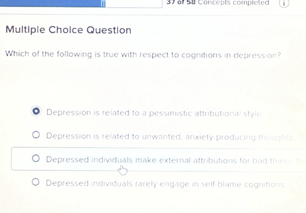 of 58 Concepts completed i
Multiple Choice Question
Which of the following is true with respect to cognitions in depression?
. Depression is related to a pessimistic attributional style
Depression is related to unwanted, anxiety-producing thoughts.
Depressed individuals make external attributions for bad things th
Depressed individuals rarely engage in self-blame cognitions.