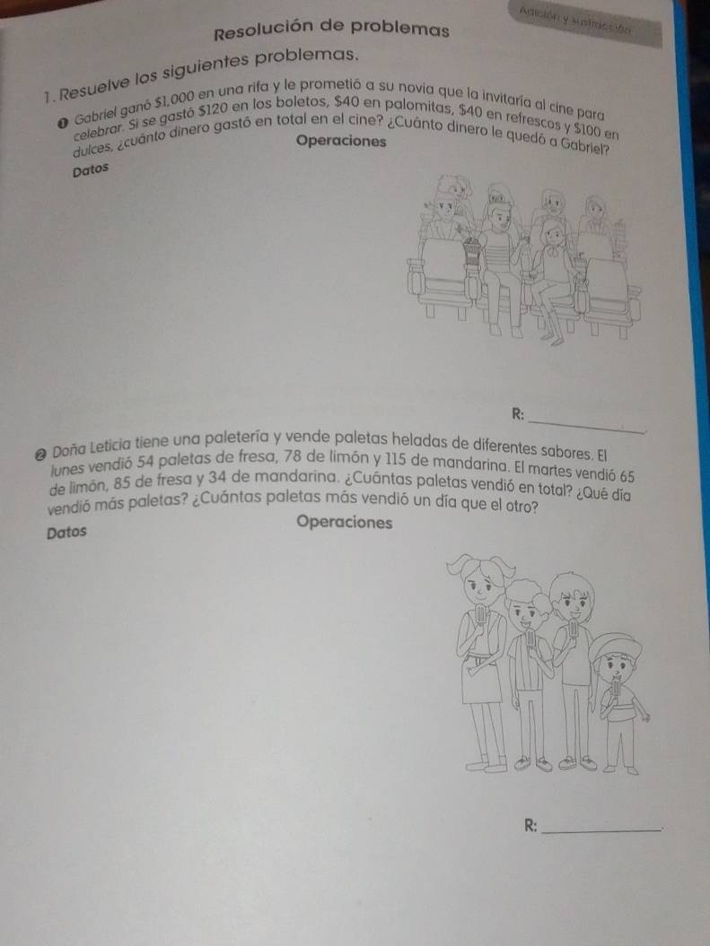 Adición y sustracción 
Resolución de problemas 
1. Resuelve los siguientes problemas. 
Gabriel ganó $1,000 en una rifa y le prometió a su novia que la invitaría al cine para 
celebrar. Si se gastó $120 en los boletos, $40 en palomitas, $40 en refrescos y $100 en 
Operaciones 
duices, ¿cuánto dinero gastó en total en el cine? ¿Cuánto dinero le quedó a Gabriel? 
Datos 
_ 
R: 
、 
❷ Doña Leticia tiene una paletería y vende paletas heladas de diferentes sabores. El 
lunes vendió 54 paletas de fresa, 78 de limón y 115 de mandarina. El martes vendió 65
de limón, 85 de fresa y 34 de mandarina. ¿Cuántas paletas vendió en total? ¿Qué día 
vendió más paletas? ¿Cuántas paletas más vendió un día que el otro? 
Datos 
Operaciones 
R:_