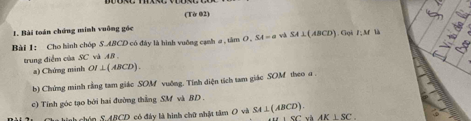 (Tờ 02) 
1. Bài toán chứng minh vuông góc 
Bài 1: Cho hình chóp S. ABCD có đáy là hình vuông cạnh a , tân m O, SA=a và SA⊥ (ABCD). Gọi I; M là 

trung điểm của SC và AB. 
a) Chứng minh OI⊥ (ABCD)
b) Chứng minh rằng tam giác SOM vuông. Tính diện tích tam giác SOM theo a. 
c) Tính góc tạo bởi hai đường thẳng SM và BD. 
hình chón S ABCD có đáy là hình chữ nhật tâm O và SA⊥ (ABCD). AK⊥ SC.
△ SC và