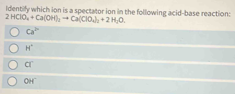 Identify which ion is a spectator ion in the following acid-base reaction:
2HClO_4+Ca(OH)_2to Ca(ClO_4)_2+2H_2O.
Ca^(2+)
H^+
Cl^-
OH^-