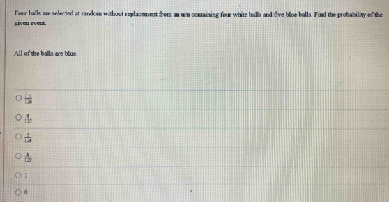 Four balls are selected at random without replacement from an urn containing four white balls and five blue balls. Find the probability of the
given event.
All of the balls are blue.
 121/126 
 6/127 
 5/126 
 1/129 
1
0