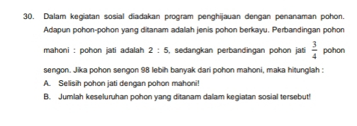 Dalam kegiatan sosial diadakan program penghijauan dengan penanaman pohon. 
Adapun pohon-pohon yang ditanam adalah jenis pohon berkayu. Perbandingan pohon 
mahoni : pohon jati adalah 2:5 , sedangkan perbandingan pohon jati  3/4  pohon 
sengon. Jika pohon sengon 98 lebih banyak dari pohon mahoni, maka hitunglah : 
A. Selisih pohon jati dengan pohon mahoni! 
B. Jumlah keseluruhan pohon yang ditanam dalam kegiatan sosial tersebut!