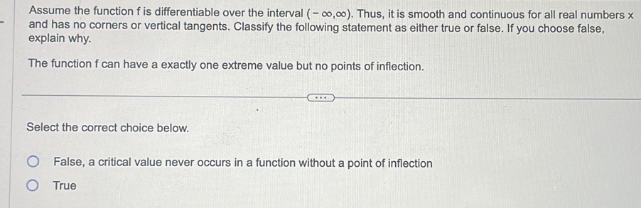 Assume the function f is differentiable over the interval (-∈fty ,∈fty ). Thus, it is smooth and continuous for all real numbers x
and has no corners or vertical tangents. Classify the following statement as either true or false. If you choose false,
explain why.
The function f can have a exactly one extreme value but no points of inflection.
Select the correct choice below.
False, a critical value never occurs in a function without a point of inflection
True