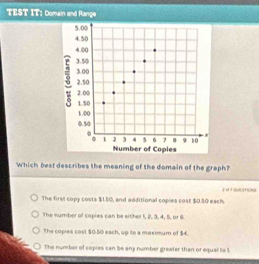 TEST IT: Domain and Range
Which best describes the meaning of the domain of the graph?
2 9 7 GUESTIONS
The first copy costs $1.50, and additional copies cost $0.50 each.
The number of copies can be either 1, 2, 3, 4, 5, or 6.
The copies cost $0.50 each, up to a maximum of $4.
The number of copies can be any number greater than or equal to 1.