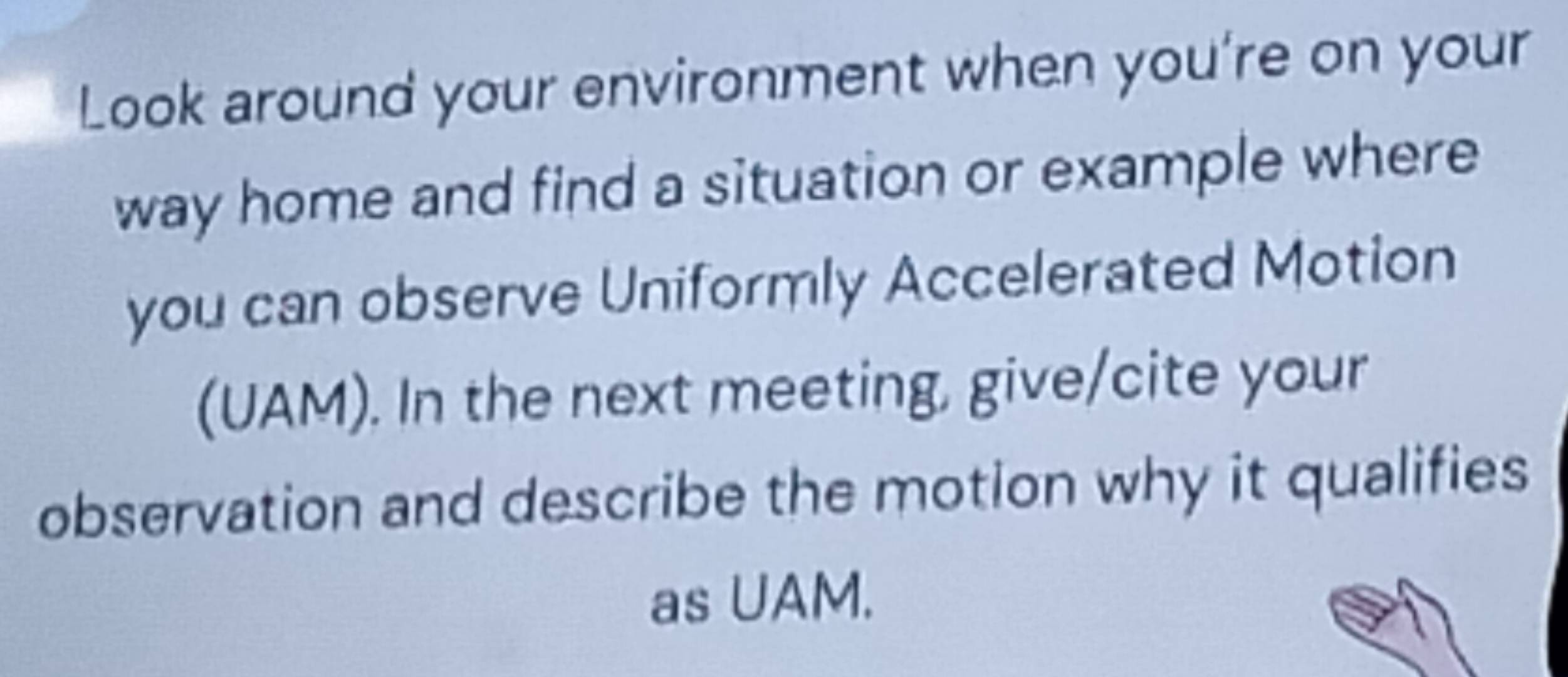 Look around your environment when you're on your 
way home and find a situation or example where 
you can observe Uniformly Accelerated Motion 
(UAM). In the next meeting, give/cite your 
observation and describe the motion why it qualifies 
as UAM.