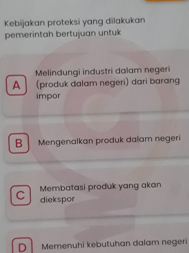 Kebijakan proteksi yang dilakukan
pemerintah bertujuan untuk
Melindungi industri dalam negeri
A (produk dalam negeri) dari barang
impor
B Mengenalkan produk dalam negeri
C Membatasi produk yang akan
diekspor
D Memenuhi kebutuhan dalam negeri