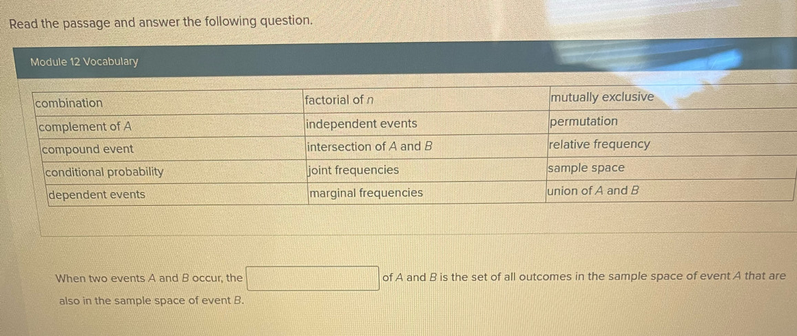 Read the passage and answer the following question. 
Module 12 Vocabulary 
When two events A and B occur, the □ of A and B is the set of all outcomes in the sample space of event A that are 
also in the sample space of event B.