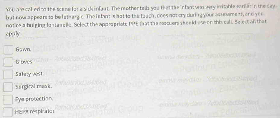 You are called to the scene for a sick infant. The mother tells you that the infant was very irritable earlier in the day
but now appears to be lethargic. The infant is hot to the touch, does not cry during your assessment, and you
notice a bulging fontanelle. Select the appropriate PPE that the rescuers should use on this call. Select all that
apply.
Gown.
Gloves.
Safety vest.
Surgical mask.
Eye protection.
HEPA respirator.