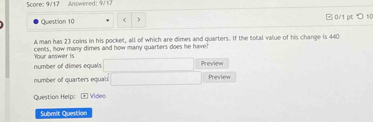 Score: 9/17 Answered: 9/17 
Question 10 0/1 pt つ10 
A man has 23 coins in his pocket, all of which are dimes and quarters. If the total value of his change is 440
cents, how many dimes and how many quarters does he have? 
Your answer is □ Preview 
number of dimes equals 
number of quarters equals □ Preview 
Question Help: Video 
Submit Question