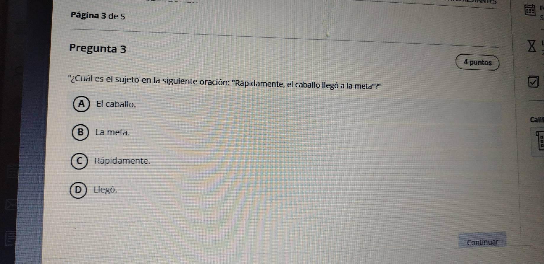 Página 3 de 5
Pregunta 3 4 puntos
''¿Cuál es el sujeto en la siguiente oración: 'Rápidamente, el caballo llegó a la meta"?'
AEl caballo.
Calit
B La meta.
C ) Rápidamente.
D) Llegó.
Continuar