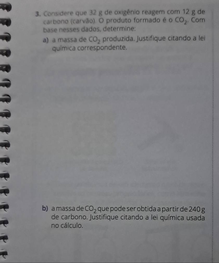 Considere que 32 g de oxigênio reagem com 12 g de 
carbono (carvão). O produto formado é o CO_2. Com 
base nesses dados, determine: 
a) a massa de CO_2 produzida. Justifique citando a lei 
química correspondente. 
b) a massa de CO_2 que pode ser obtida a partir de 240 g
de carbono. Justifique citando a lei química usada 
no cálculo.