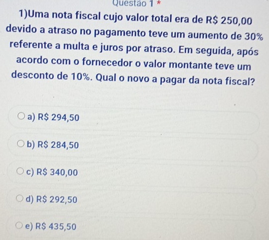 1)Uma nota fiscal cujo valor total era de R$ 250,00
devido a atraso no pagamento teve um aumento de 30%
referente a multa e juros por atraso. Em seguida, após
acordo com o fornecedor o valor montante teve um
desconto de 10%. Qual o novo a pagar da nota fiscal?
a) R$ 294,50
b) R$ 284,50
c) R$ 340,00
d) R$ 292,50
e) R$ 435,50