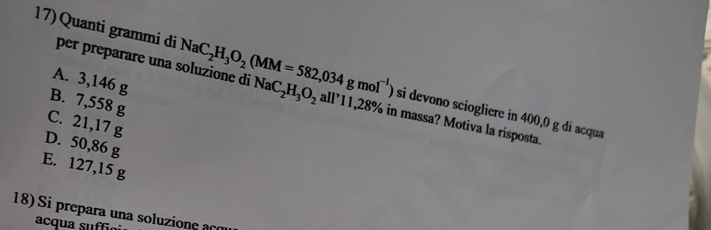 Quanti grammi di NaC_2H_3O_2(MM=582,034gmol^(-1)) si devono sciogliere in 400,0 g di acqua
A. 3,146 g
per preparare una soluzione di NaC_2H_3O_2 all'11 , 28% in massa? Motiva la risposta.
B. 7,558 g
C. 21,17 g
D. 50,86 g
E. 127,15 g
18) Si prepara una soluzione aço
acqua su ffi