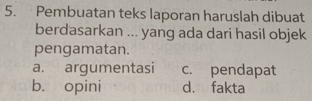 Pembuatan teks laporan haruslah dibuat
berdasarkan ... yang ada dari hasil objek
pengamatan.
a. argumentasi c. pendapat
b. opini d. fakta