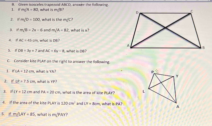 Given isosceles trapezoid ABCD, answer the following. 
1. If m∠ A=80 , what is m∠ B ? 
2. If m∠ D=100 , what is the m∠ C ? 
3. If m∠ B=2x-6 and m∠ A=82 , what is x? 
4. If AC=45cm , what is DB? 
5. If DB=3y+7 and AC=6y-8 , what is DB? 
C. Consider kite PLAY on the right to answer the following. 
1. If LA=12cm , what is YA? 
2. If LP=7.5cm , what is YP? 
3. If LY=12cm and PA=20cm , what is the area of kite PLAY? 
4. If the area of the kite PLAY is 120cm^2 and LY=8cm , what is PA? 
5. If m∠ LAY=85 , what is m∠ PAY ?