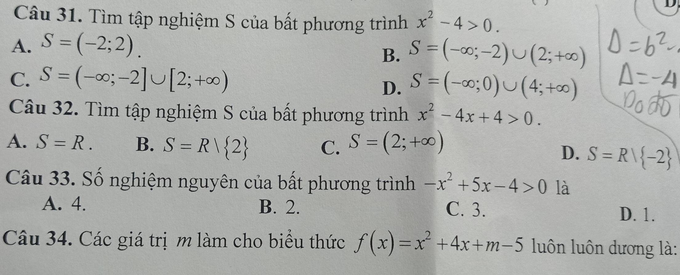 Tìm tập nghiệm S của bất phương trình x^2-4>0.
A、 S=(-2;2).
B. S=(-∈fty ;-2)∪ (2;+∈fty )
C. S=(-∈fty ;-2]∪ [2;+∈fty )
D. S=(-∈fty ;0)∪ (4;+∈fty )
Câu 32. Tìm tập nghiệm S của bất phương trình x^2-4x+4>0.
A. S=R. B. S=R| 2 S=(2;+∈fty )
C.
D. S=R| -2
Câu 33. Số nghiệm nguyên của bất phương trình -x^2+5x-4>0 là
A. 4. B. 2. C. 3. D. 1.
Câu 34. Các giá trịm làm cho biểu thức f(x)=x^2+4x+m-5 luôn luôn dương là: