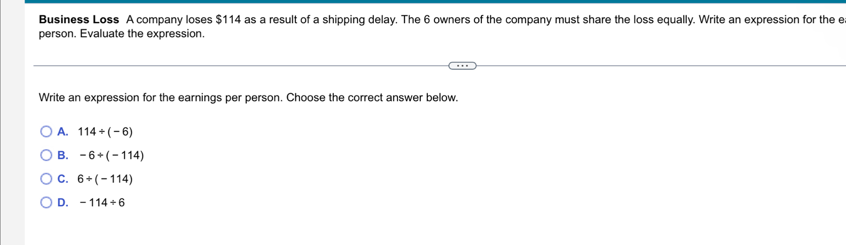 Business Loss A company loses $114 as a result of a shipping delay. The 6 owners of the company must share the loss equally. Write an expression for the e
person. Evaluate the expression.
Write an expression for the earnings per person. Choose the correct answer below.
A. 114/ (-6)
B. -6/ (-114)
C. 6/ (-114)
D. -114/ 6