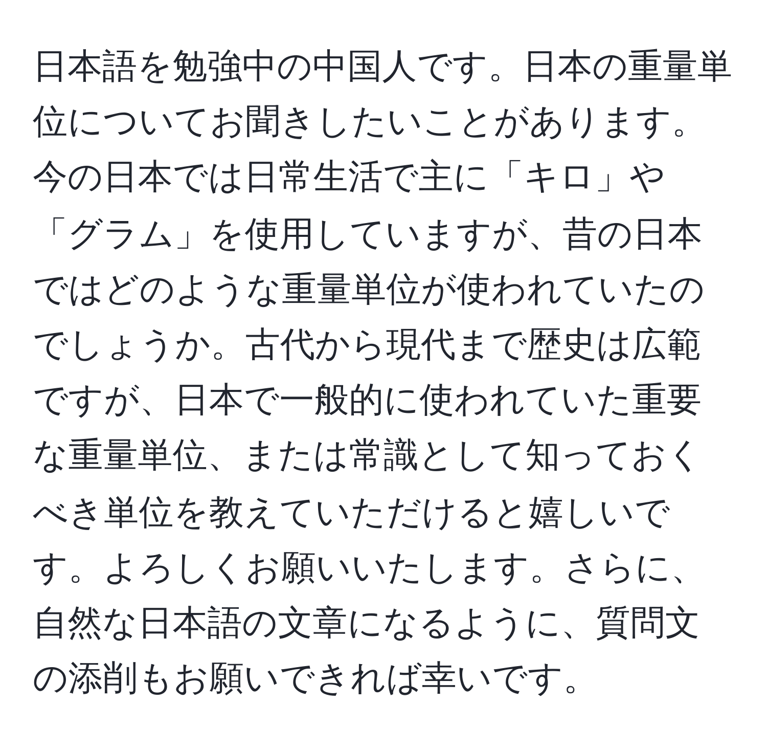 日本語を勉強中の中国人です。日本の重量単位についてお聞きしたいことがあります。今の日本では日常生活で主に「キロ」や「グラム」を使用していますが、昔の日本ではどのような重量単位が使われていたのでしょうか。古代から現代まで歴史は広範ですが、日本で一般的に使われていた重要な重量単位、または常識として知っておくべき単位を教えていただけると嬉しいです。よろしくお願いいたします。さらに、自然な日本語の文章になるように、質問文の添削もお願いできれば幸いです。