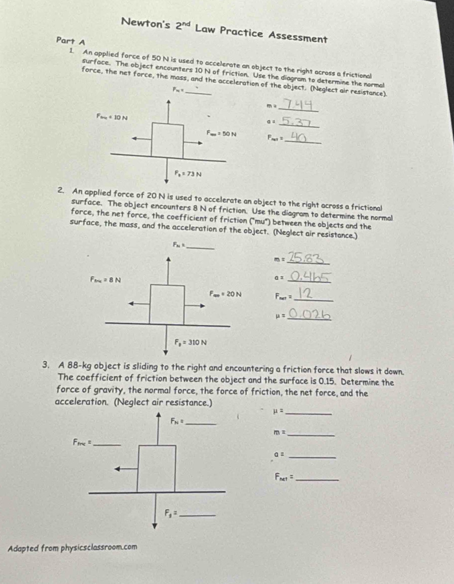 Newton's 2^(nd) Law Practice Assessment
Part A
1. An applied force of 50 N is used to accelerate an object to the right across a frictional
surface. The object encounters 10 N of friction. Use the diagram to determine the normal
force, the net force, the mass, and the acceleration of the object. (Neglect air resistance).
F_N=
_ m=
F_free=10N
a= _
_
F_ma=50N F_ne1=
F_0=73N
2. An applied force of 20 N is used to accelerate an object to the right across a frictional
surface. The object encounters 8 N of friction. Use the diagram to determine the normal
force, the net force, the coefficient of friction ("mu") between the objects and the
surface, the mass, and the acceleration of the object. (Neglect air resistance.)
m= _
_ a=
F_net= _
mu = _
3. A 88-kg object is sliding to the right and encountering a friction force that slows it down.
The coefficient of friction between the object and the surface is 0.15. Determine the
force of gravity, the normal force, the force of friction, the net force, and the
acceleration. (Neglect air resistance.)
_ mu =
m= _
a= _
_ F_net=
Adapted from physicsclassroom.com