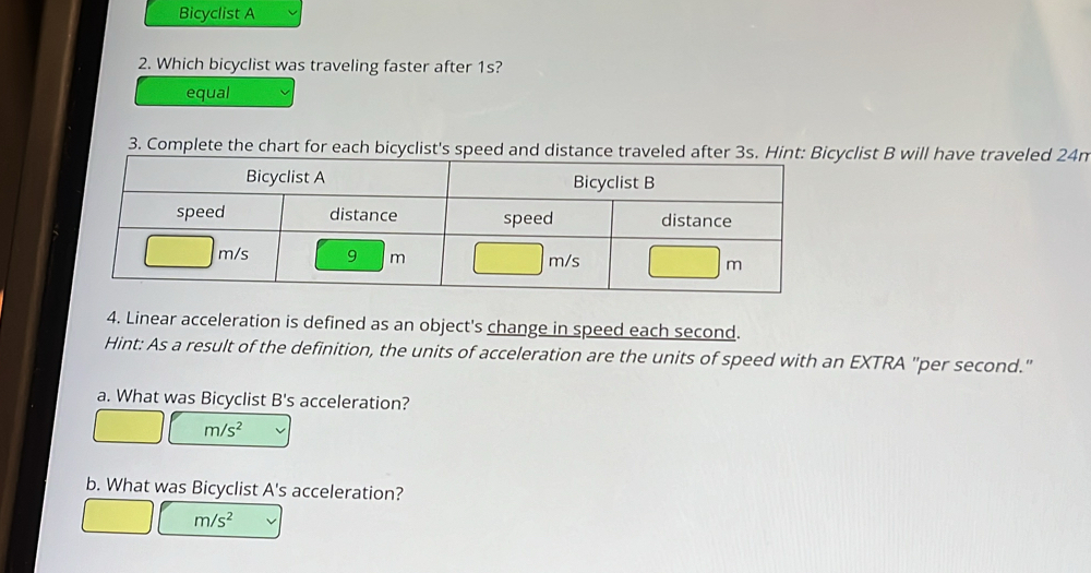 Bicyclist A
2. Which bicyclist was traveling faster after 1s?
equal
3. Complete the chart for each bicyclist's speedcyclist B will have traveled 24n
4. Linear acceleration is defined as an object's change in speed each second.
Hint: As a result of the definition, the units of acceleration are the units of speed with an EXTRA "per second."
a. What was Bicyclist B's acceleration?
m/s^2
b. What was Bicyclist A's acceleration?
m/s^2