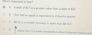 Which statement is tue?
A. A debt of $17 is a greater value than a debt of $20.
B. One half an apple is equivalent to d fourths apples
C. $ B. 01 is a smealler increase in sales than $8.001
D.  1/3  below zero b a lower timperatune than 6 degnees below zero