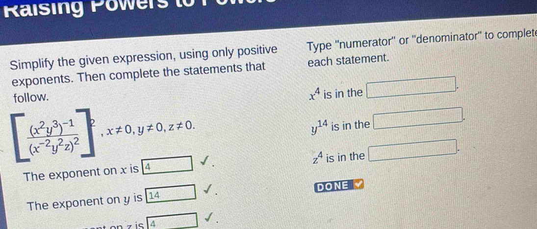 Raising Power t
Simplify the given expression, using only positive Type ''numerator'' or ''denominator'' to complet
exponents. Then complete the statements that each statement.
follow.
x^4 is in the □ .
[frac (x^2y^3)^-1(x^(-2)y^2z)^2]^2, x!= 0, y!= 0, z!= 0.
y^(14) is in the □.
z^4
The exponent on x is 4surd. is in the □. 
The exponent on y is 14 surd. DONE M
n z is 4 sqrt()