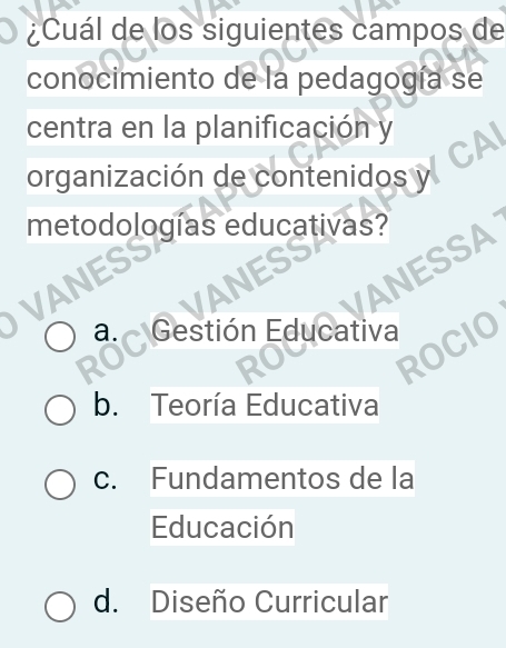 ¿Cuál de los siguientes campos de
conocimiento de la pedagogía se
centra en la planificación y
organización de contenidos y
metodologías educativas?
ANES
SS
VANESSA
ANE
Gestión Educativa
ROCIC
a
b. Teoría Educativa
c. Fundamentos de la
Educación
d. Diseño Curricular