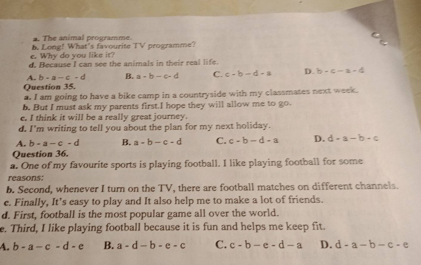 The animal programme.
b. Long! What's favourite TV programme?
e. Why do you like it?
d. Because I can see the animals in their real life.
A. b-a-c-d B. a-b-c-d C. c-b-d-a D. b-c-a-d
Question 35.
a. I am going to have a bike camp in a countryside with my classmates next week.
b. But I must ask my parents first.I hope they will allow me to go.
c. I think it will be a really great journey.
d. I’m writing to tell you about the plan for my next holiday.
A. b-a-c-d B. a-b-c-d C. c-b-d-a
D. d-a-b-c
Question 36.
a. One of my favourite sports is playing football. I like playing football for some
reasons:
b. Second, whenever I turn on the TV, there are football matches on different channels.
c. Finally, It’s easy to play and It also help me to make a lot of friends.
d. First, football is the most popular game all over the world.
e. Third, I like playing football because it is fun and helps me keep fit.
A. b-a-c-d-e B. a-d-b-e-c C. c-b-e-d-a D. d-a-b-c-e