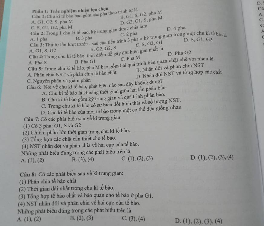 Phần 1: Trắc nghiệm nhiều lựa chọn D. 
Câu 1: Chu kỉ tế bào bao gồm các pha theo trình tự là
Câ
B. G1, S, G2, pha M
A.
D. G2, G1, S, pha M
A. G1, G2, S, pha M C.
C. S, G1, G2, pha M
Câu 2: Trong 1 chu kì tế bảo, kỳ trung gian được chia làm D. 4 pha
C
C. 2 pha
A
A. I pha B. 3 pha
D. S, G1, G2
Cầu 3: Thứ tự lần lượt trước - sau của tiến trình 3 pha ở kỳ trung gian trong một chu kì tế bào là
Câu 4: Trong chu kì tế bào, thời điểm dể gây đột biến gen nhất là C. S, G2, G1
A. G1, S, G2
B. G2, G2, S
C. Pha M D. Pha G2
A. Pha S B. Pha G1
Câu 5: Trong chu kì tế bảo, pha M bao gồm hai quá trình liên quan chặt chẽ với nhau là
B. Nhân đôi và phân chia NST
A. Phân chia NST và phân chia tế bào chất
C. Nguyên phân và giảm phân D. Nhân đôi NST và tổng hợp các chất
Câu 6: Nói về chu kỉ tế bào, phát biểu nảo sau đây không đúng?
A. Chu kỉ tế bào là khoảng thời gian giữa hai lần phân bảo
B. Chu kì tế bảo gồm kỳ trung gian và quá trình phân bào.
C. Trong chu kì tế bảo có sự biển đổi hình thái và số lượng NST.
D. Chu kì tế bào của mọi tế bào trong một cơ thể đều giống nhau
Câu 7: Có các phát biểu sau về kì trung gian
(1) Có 3 pha: G1, S và G2
(2) Chiếm phần lớn thời gian trong chu kì tế bào.
(3) Tổng hợp các chất cần thiết cho tế bào.
(4) NST nhân đôi và phân chia về hai cực của tế bào.
Những phát biểu đúng trong các phát biểu trên là
A. (1), (2) B. (3), (4) C. (1), (2), (3) D. (1), (2), (3), (4)
Câu 8: Có các phát biểu sau về kỉ trung gian:
(1) Phân chia tế bào chất
(2) Thời gian dài nhất trong chu kì tế bào.
(3) Tổng hợp tế bào chất và bào quan cho tế bào ở pha G1.
(4) NST nhân đôi và phân chia về hai cực của tế bào.
Những phát biểu đúng trong các phát biểu trên là
A. (1), (2) B. (2), (3) C. (3), (4) D. (1), (2), (3), (4)