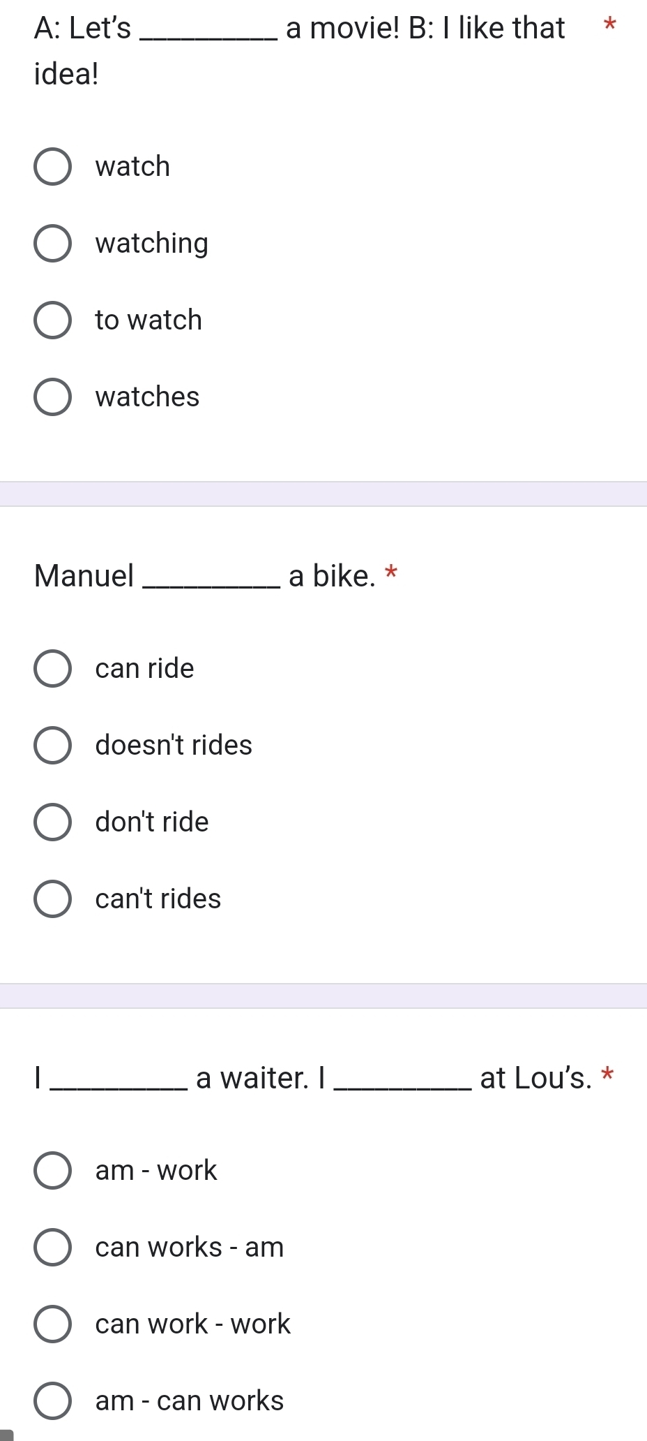 A: Let's _a movie! B: I like that *
idea!
watch
watching
to watch
watches
Manuel_ a bike. *
can ride
doesn't rides
don't ride
can't rides
I _a waiter. I _at Lou's. *
am - work
can works - am
can work - work
am - can works