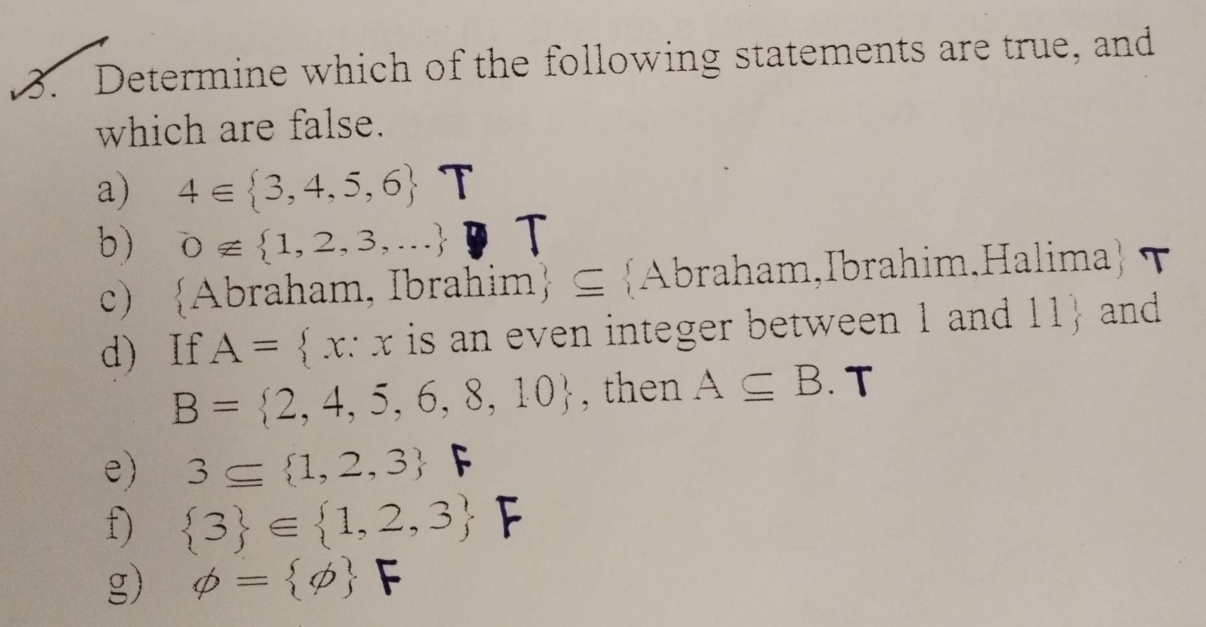 Determine which of the following statements are true, and
which are false.
a) 4∈  3,4,5,6 T
b) 0∉  1,2,3,...
T
c) Abraham, Ibrahim ⊆ Abraham,Ibrahim.Halima τ
d) If A= x x is an even integer between 1 and 11  and
B= 2,4,5,6,8,10 , then A⊂eq B. T
e) 3⊂eq  1,2,3 F
f)  3 ∈  1,2,3 F
g) phi = phi  F