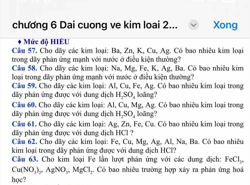 chương 6 Dai cuong ve kim loai 2... Xong 
Mức độ HIÊU 
Câu 57. Cho dãy các kim loại: Ba, Zn, K, Cu, Ag. Có bao nhiêu kim loại 
trong dãy phản ứng mạnh với nước ở điều kiện thường? 
Câu 58. Cho dãy các kim loại: Na, Mg, Fe, K, Ag, Ba. Có bao nhiêu kim 
loại trong dãy phản ứng mạnh với nước ở điều kiện thường? 
Câu 59. Cho dãy các kim loại: Al, Cu, Fe, Ag. Có bao nhiêu kim loại trong 
dãy phản ứng được với dung dịch H_2SO_4 loãng? 
Câu 60. Cho dãy các kim loại: Al, Cu, Mg, Ag. Có bao nhiêu kim loại trong 
dãy phản ứng được với dung dịch H_2SO_4 loãng? 
Câu 61. Cho dãy các kim loại: Ag, Zn, Fe, Cu. Có bao nhiêu kim loại trong 
dãy phản ứng được với dung dịch HCl ? 
Câu 62. Cho dãy các kim loại: Fe, Cu, Mg, Ag, Al, Na, Ba. Có bao nhiêu 
kim loại trong dãy phản ứng được với dung dịch HCl? 
Câu 63. Cho kim loại Fe lần lượt phản ứng với các dung dịch: FeCl_3,
Cu(NO_3)_2, AgNO_3, MgCl_2. Có bao nhiêu trường hợp xảy ra phản ứng hoá 
học?