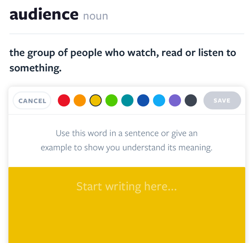 audience noun 
the group of people who watch, read or listen to 
something. 
CANCEL SAVE 
Use this word in a sentence or give an 
example to show you understand its meaning. 
Start writing here...