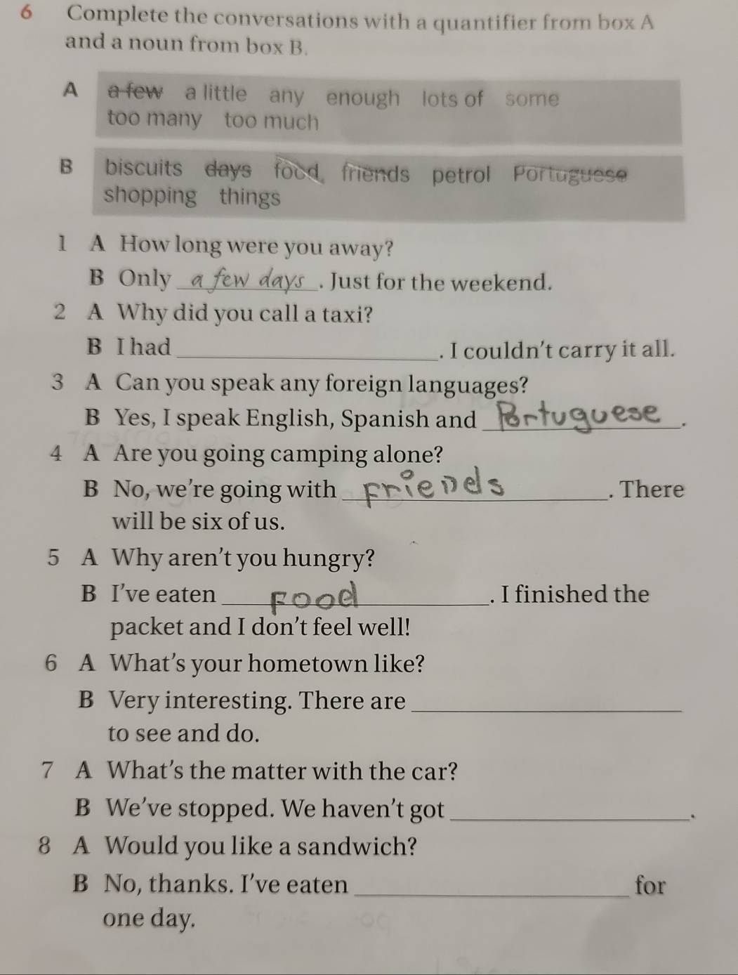 Complete the conversations with a quantifier from box A 
and a noun from box B. 
A a few a little any enough lots of some 
too many too much 
B biscuits days food friends petrol Portuguese 
shopping things 
1 A How long were you away? 
B Only _. Just for the weekend. 
2 A Why did you call a taxi? 
B I had _. I couldn’t carry it all. 
3 A Can you speak any foreign languages? 
B Yes, I speak English, Spanish and_ 
. 
4 A Are you going camping alone? 
B No, we’re going with _. There 
will be six of us. 
5 A Why aren't you hungry? 
B I’ve eaten _. I finished the 
packet and I don’t feel well! 
6 A What’s your hometown like? 
B Very interesting. There are_ 
to see and do. 
7 A What’s the matter with the car? 
B We’ve stopped. We haven’t got_ 
. 
8 A Would you like a sandwich? 
B No, thanks. I’ve eaten_ for 
one day.