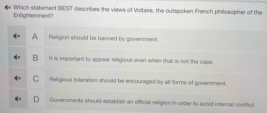 Which statement BEST describes the views of Voltaire, the outspoken French philosopher of the
Enlightenment?
A Religion should be banned by government.
B It is important to appear religious even when that is not the case.
C Religious toleration should be encouraged by all forms of government.
Governments should establish an official religion in order to avoid internal conflict.