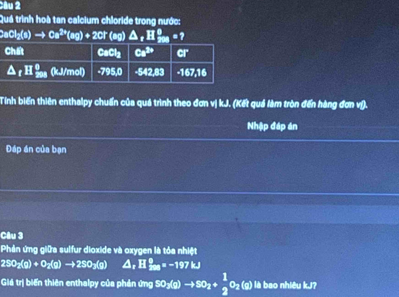 Quá trình hoà tan calcium chloride trong nước:
CaCl_2(s)to Ca^(2+)(ag)+2Cl^-(ag)△ _zH_(200)^0= ?
Tính biến thiên enthalpy chuẩn của quá trình theo đơn vị kJ. (Kết quá làm tròn đến hàng đơn vị).
Nhập đáp án
Đáp án của bạn
Câu 3
Phản ứng giữa sulfur dioxide và oxygen là tỏa nhiệt
2SO_2(g)+O_2(g)to 2SO_3(g) △ _rH_(200)^0=-197kJ
Giả trị biến thiên enthalpy của phản tmgSO_3(g)to SO_2+ 1/2 O_2(g) là bao nhiêu kJ?